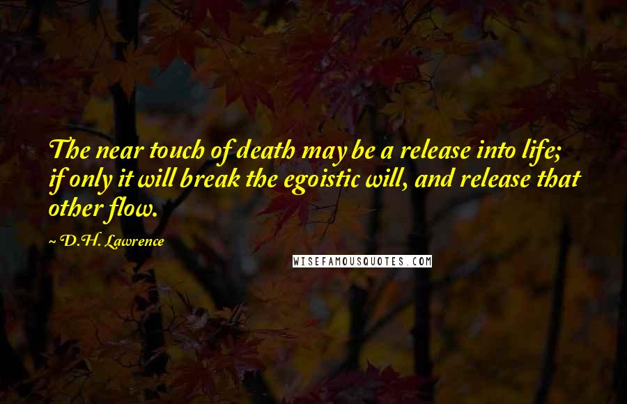 D.H. Lawrence Quotes: The near touch of death may be a release into life; if only it will break the egoistic will, and release that other flow.