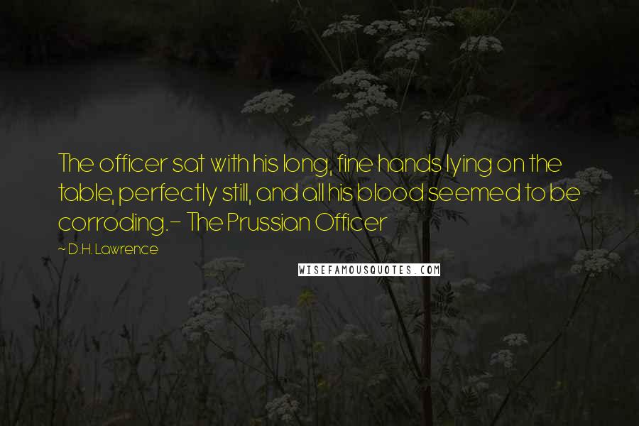 D.H. Lawrence Quotes: The officer sat with his long, fine hands lying on the table, perfectly still, and all his blood seemed to be corroding.- The Prussian Officer