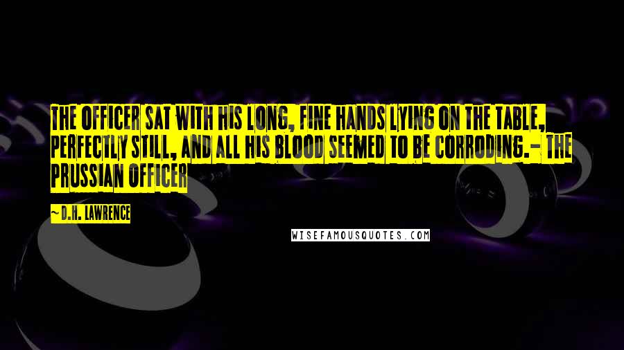 D.H. Lawrence Quotes: The officer sat with his long, fine hands lying on the table, perfectly still, and all his blood seemed to be corroding.- The Prussian Officer