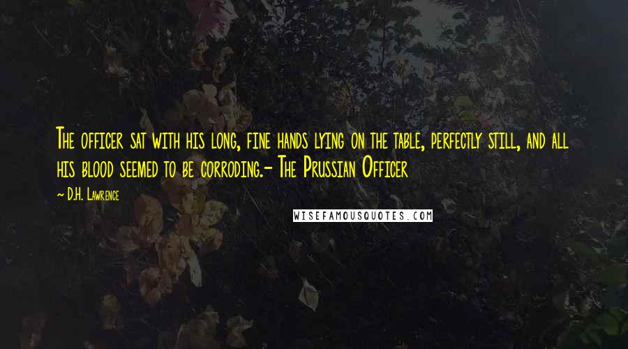 D.H. Lawrence Quotes: The officer sat with his long, fine hands lying on the table, perfectly still, and all his blood seemed to be corroding.- The Prussian Officer