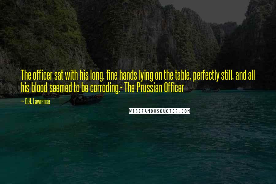 D.H. Lawrence Quotes: The officer sat with his long, fine hands lying on the table, perfectly still, and all his blood seemed to be corroding.- The Prussian Officer