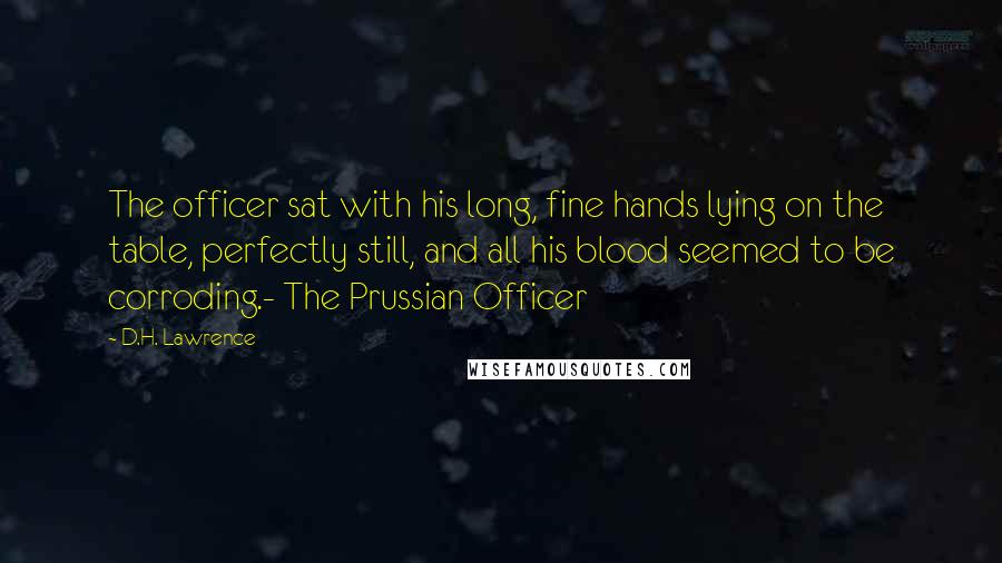 D.H. Lawrence Quotes: The officer sat with his long, fine hands lying on the table, perfectly still, and all his blood seemed to be corroding.- The Prussian Officer