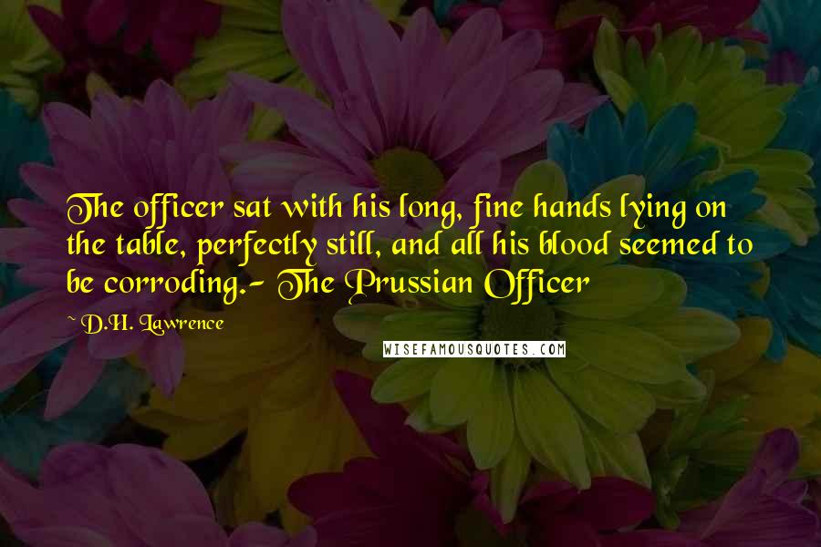 D.H. Lawrence Quotes: The officer sat with his long, fine hands lying on the table, perfectly still, and all his blood seemed to be corroding.- The Prussian Officer