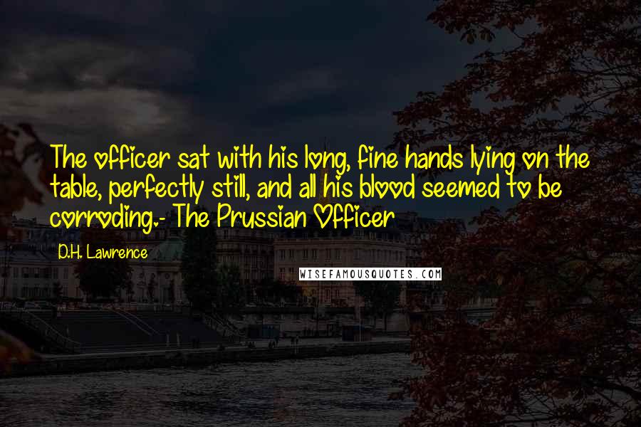 D.H. Lawrence Quotes: The officer sat with his long, fine hands lying on the table, perfectly still, and all his blood seemed to be corroding.- The Prussian Officer