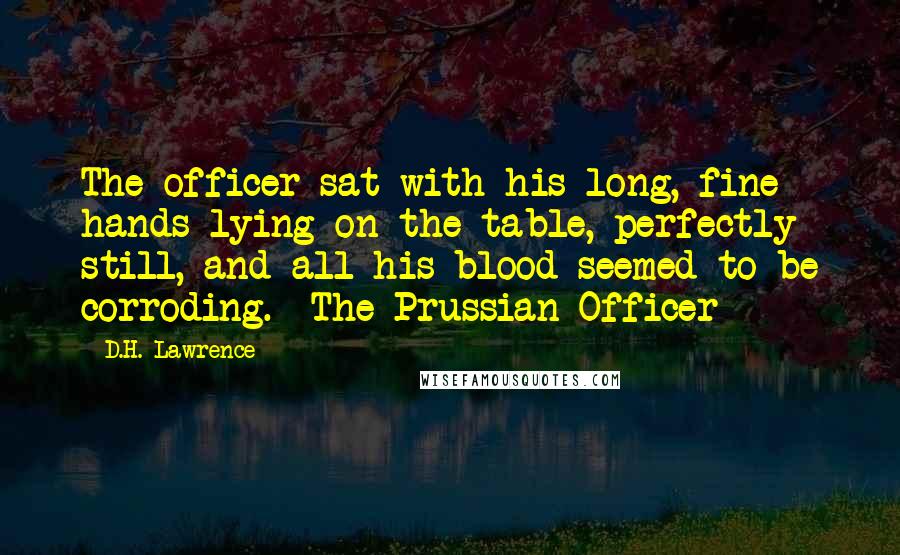 D.H. Lawrence Quotes: The officer sat with his long, fine hands lying on the table, perfectly still, and all his blood seemed to be corroding.- The Prussian Officer