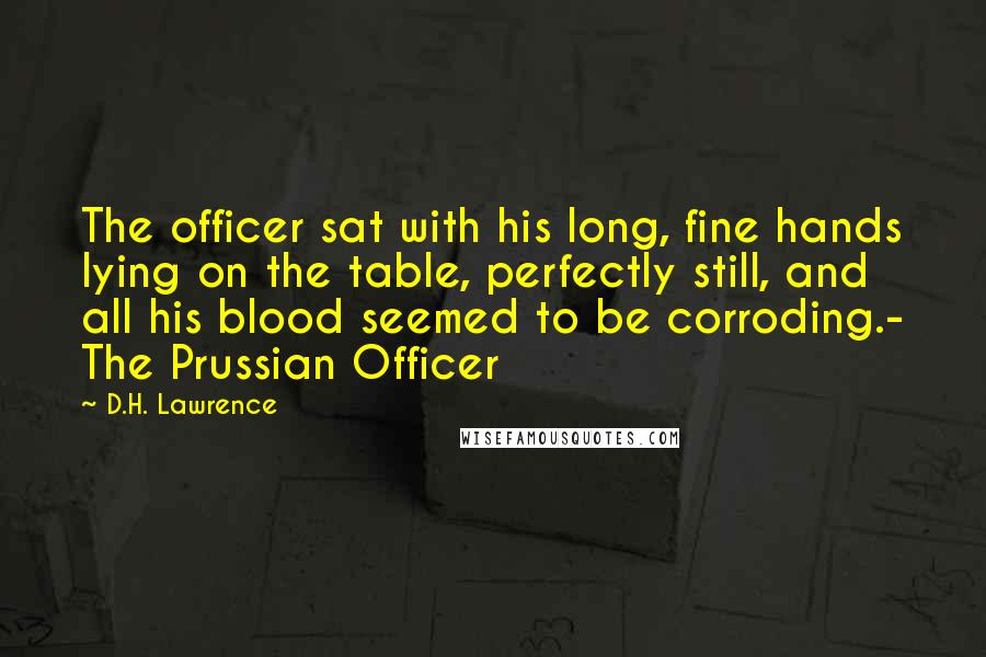 D.H. Lawrence Quotes: The officer sat with his long, fine hands lying on the table, perfectly still, and all his blood seemed to be corroding.- The Prussian Officer