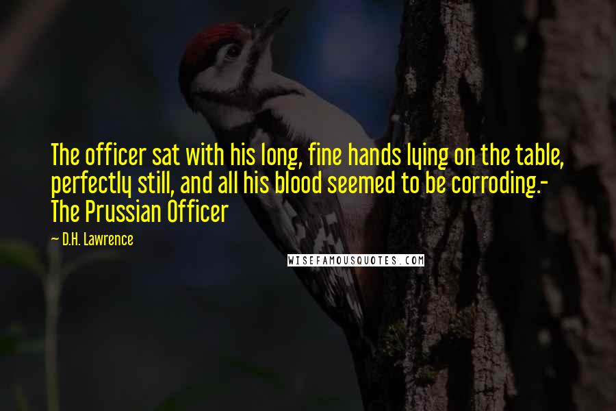 D.H. Lawrence Quotes: The officer sat with his long, fine hands lying on the table, perfectly still, and all his blood seemed to be corroding.- The Prussian Officer