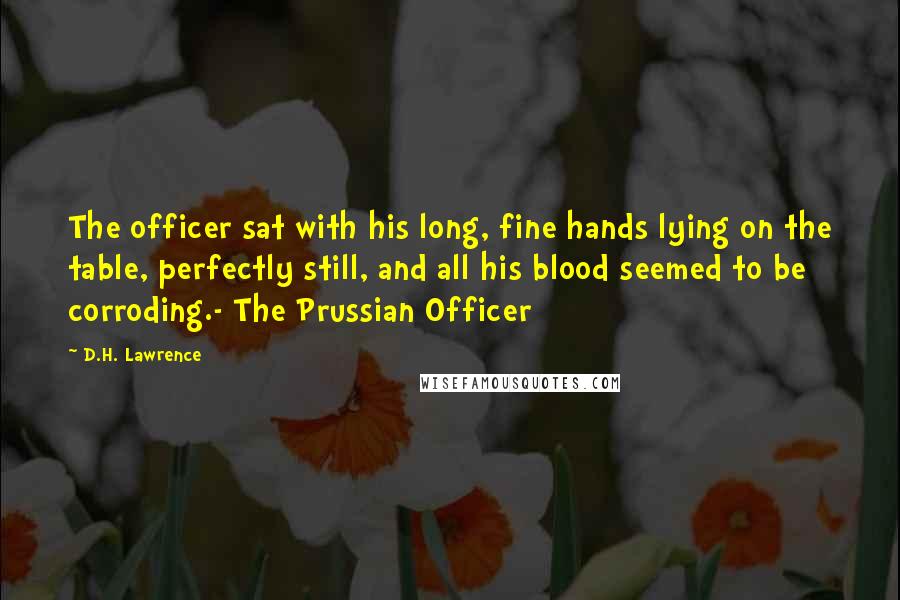 D.H. Lawrence Quotes: The officer sat with his long, fine hands lying on the table, perfectly still, and all his blood seemed to be corroding.- The Prussian Officer