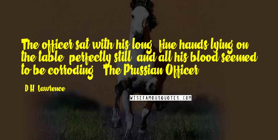 D.H. Lawrence Quotes: The officer sat with his long, fine hands lying on the table, perfectly still, and all his blood seemed to be corroding.- The Prussian Officer