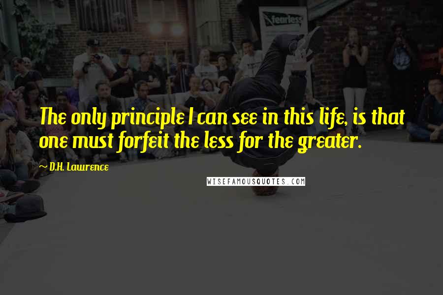 D.H. Lawrence Quotes: The only principle I can see in this life, is that one must forfeit the less for the greater.