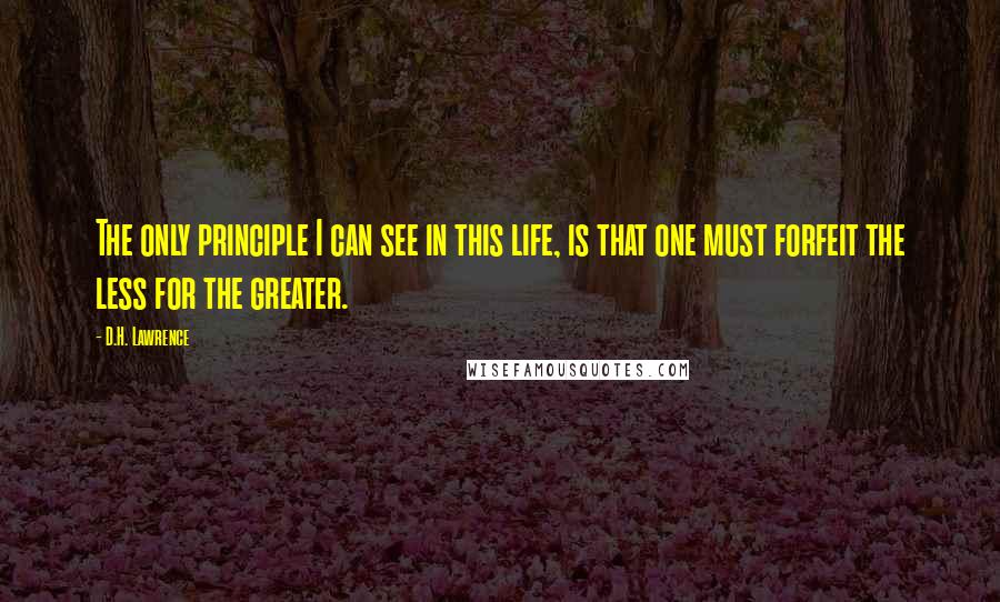 D.H. Lawrence Quotes: The only principle I can see in this life, is that one must forfeit the less for the greater.