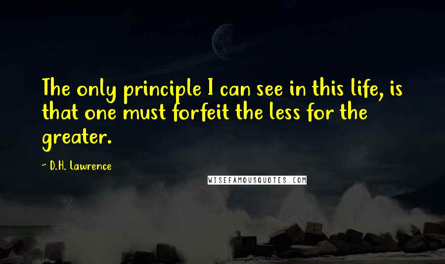 D.H. Lawrence Quotes: The only principle I can see in this life, is that one must forfeit the less for the greater.