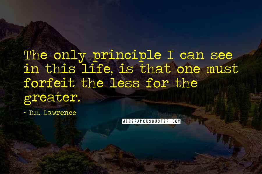 D.H. Lawrence Quotes: The only principle I can see in this life, is that one must forfeit the less for the greater.