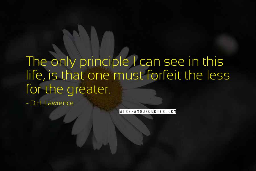 D.H. Lawrence Quotes: The only principle I can see in this life, is that one must forfeit the less for the greater.