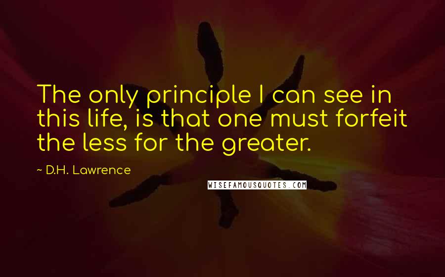 D.H. Lawrence Quotes: The only principle I can see in this life, is that one must forfeit the less for the greater.