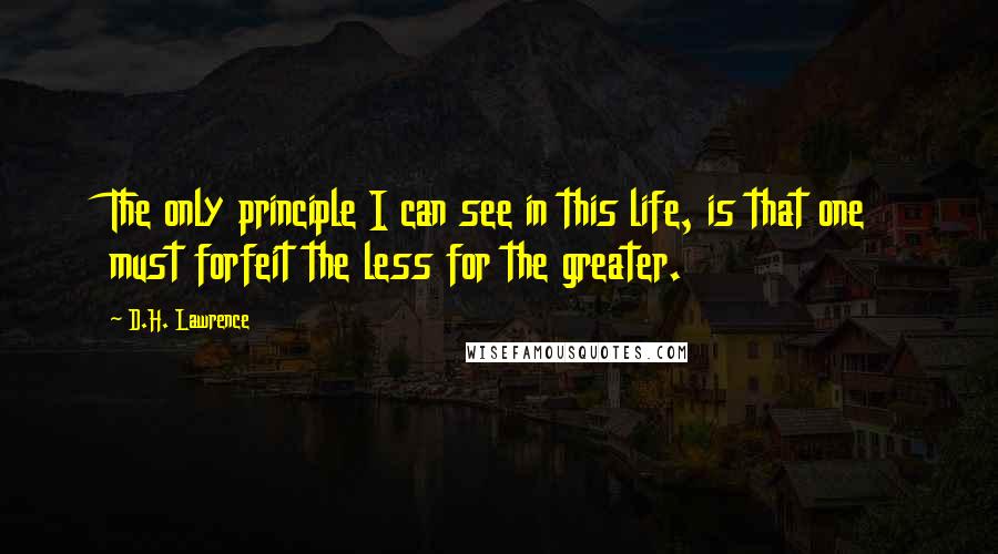 D.H. Lawrence Quotes: The only principle I can see in this life, is that one must forfeit the less for the greater.