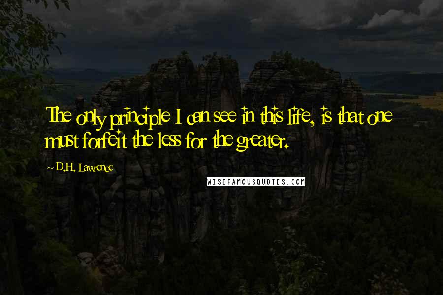 D.H. Lawrence Quotes: The only principle I can see in this life, is that one must forfeit the less for the greater.