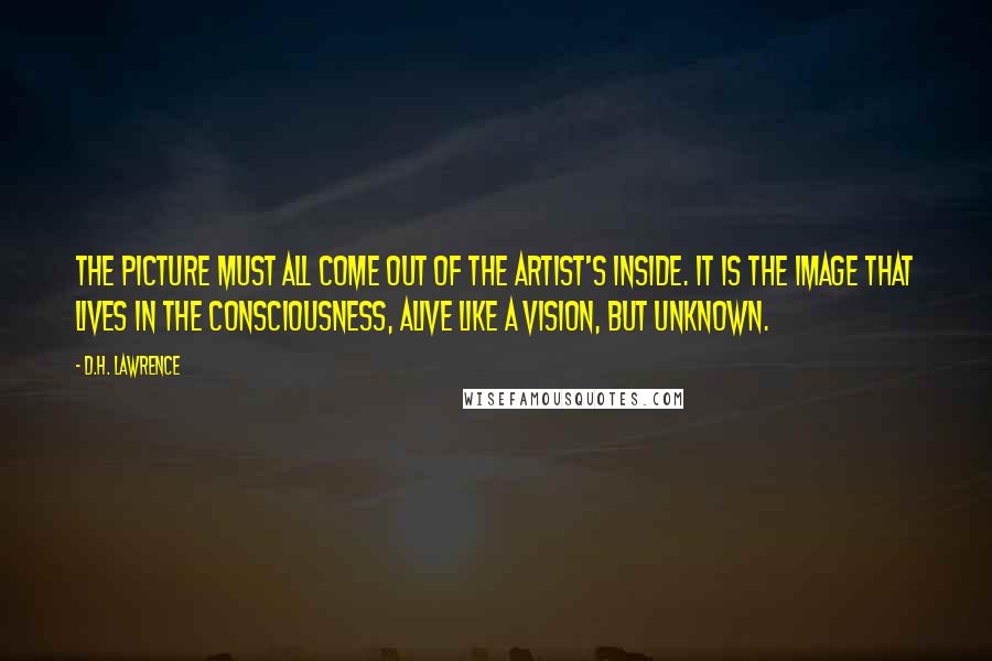 D.H. Lawrence Quotes: The picture must all come out of the artist's inside. It is the image that lives in the consciousness, alive like a vision, but unknown.