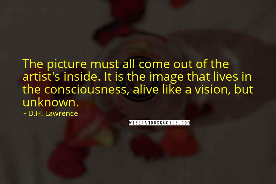 D.H. Lawrence Quotes: The picture must all come out of the artist's inside. It is the image that lives in the consciousness, alive like a vision, but unknown.