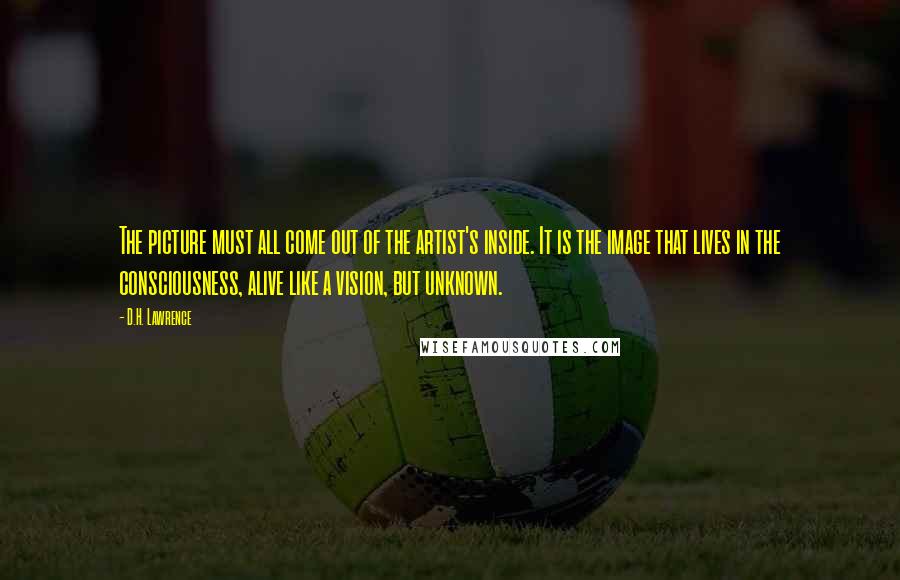 D.H. Lawrence Quotes: The picture must all come out of the artist's inside. It is the image that lives in the consciousness, alive like a vision, but unknown.