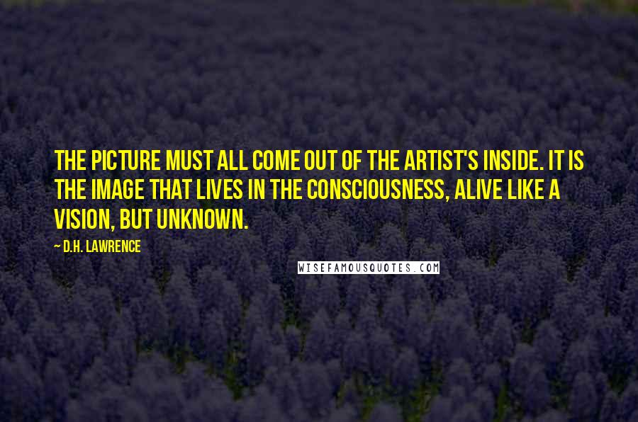 D.H. Lawrence Quotes: The picture must all come out of the artist's inside. It is the image that lives in the consciousness, alive like a vision, but unknown.