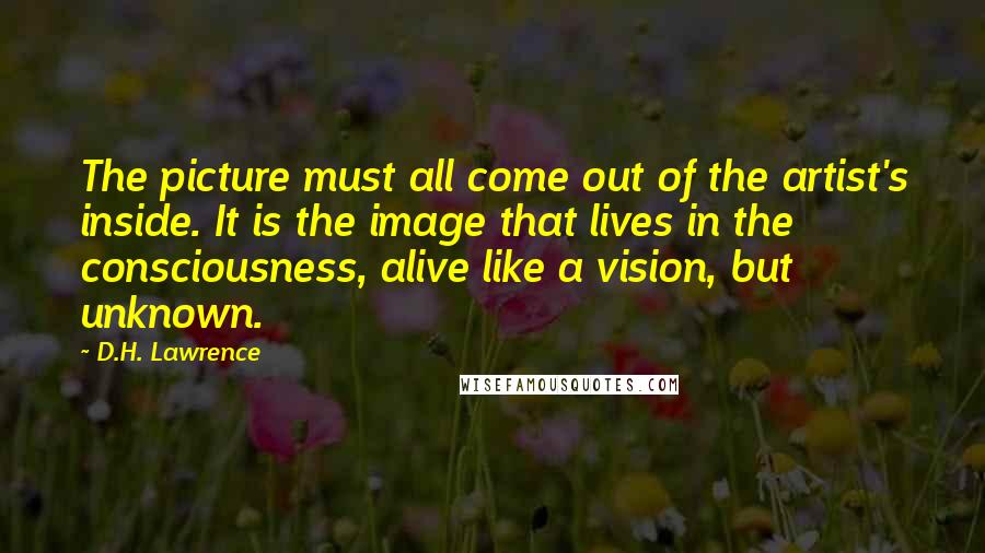 D.H. Lawrence Quotes: The picture must all come out of the artist's inside. It is the image that lives in the consciousness, alive like a vision, but unknown.