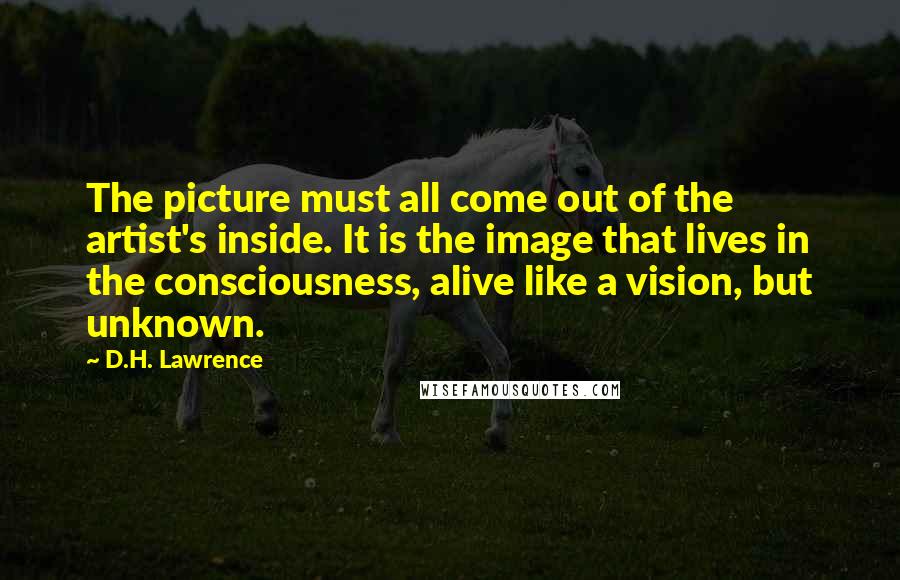 D.H. Lawrence Quotes: The picture must all come out of the artist's inside. It is the image that lives in the consciousness, alive like a vision, but unknown.