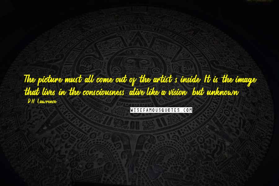 D.H. Lawrence Quotes: The picture must all come out of the artist's inside. It is the image that lives in the consciousness, alive like a vision, but unknown.