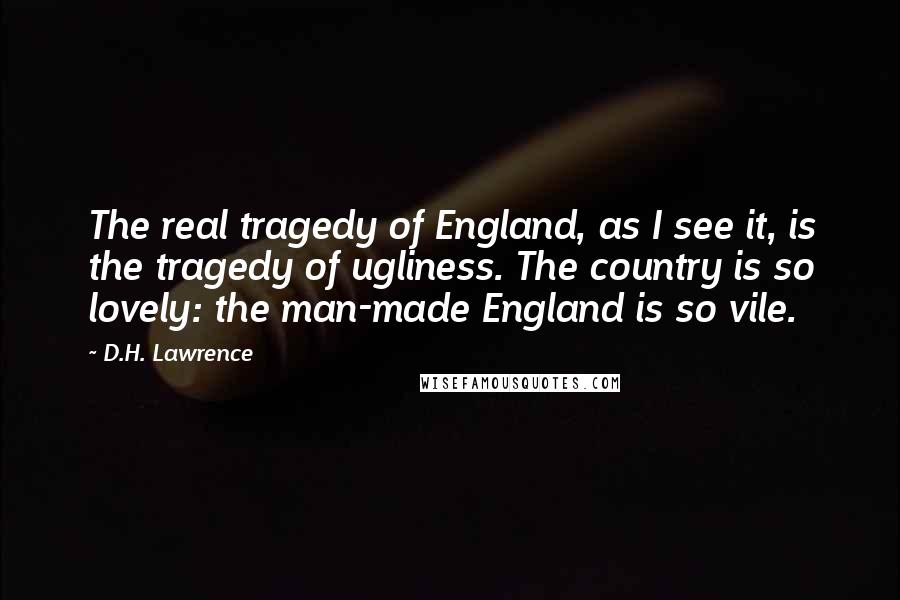 D.H. Lawrence Quotes: The real tragedy of England, as I see it, is the tragedy of ugliness. The country is so lovely: the man-made England is so vile.