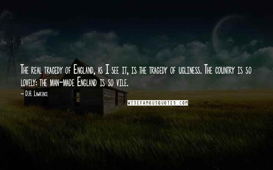 D.H. Lawrence Quotes: The real tragedy of England, as I see it, is the tragedy of ugliness. The country is so lovely: the man-made England is so vile.