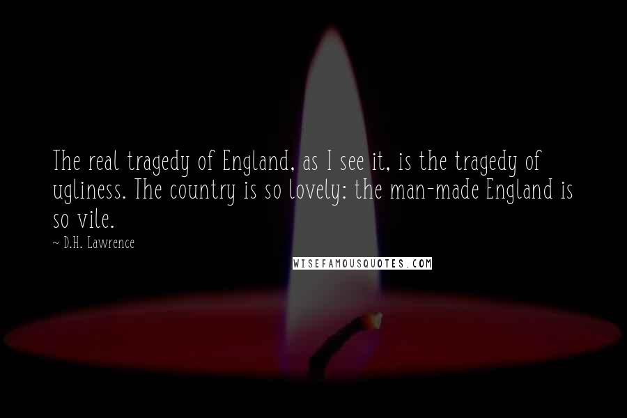 D.H. Lawrence Quotes: The real tragedy of England, as I see it, is the tragedy of ugliness. The country is so lovely: the man-made England is so vile.