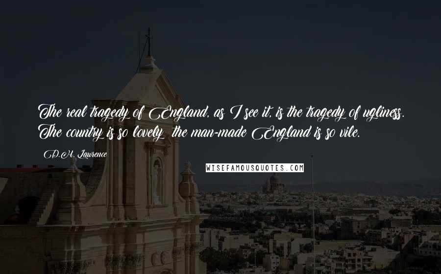 D.H. Lawrence Quotes: The real tragedy of England, as I see it, is the tragedy of ugliness. The country is so lovely: the man-made England is so vile.