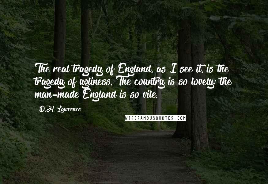 D.H. Lawrence Quotes: The real tragedy of England, as I see it, is the tragedy of ugliness. The country is so lovely: the man-made England is so vile.