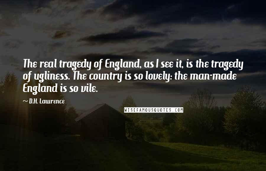 D.H. Lawrence Quotes: The real tragedy of England, as I see it, is the tragedy of ugliness. The country is so lovely: the man-made England is so vile.