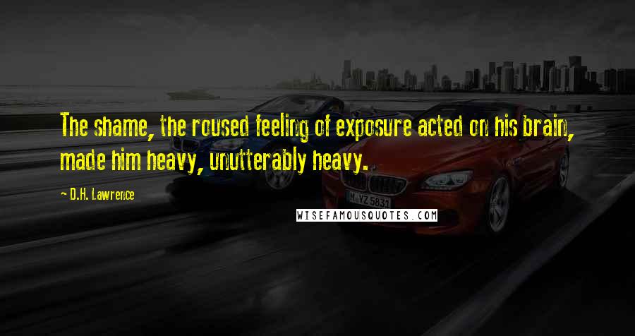 D.H. Lawrence Quotes: The shame, the roused feeling of exposure acted on his brain, made him heavy, unutterably heavy.