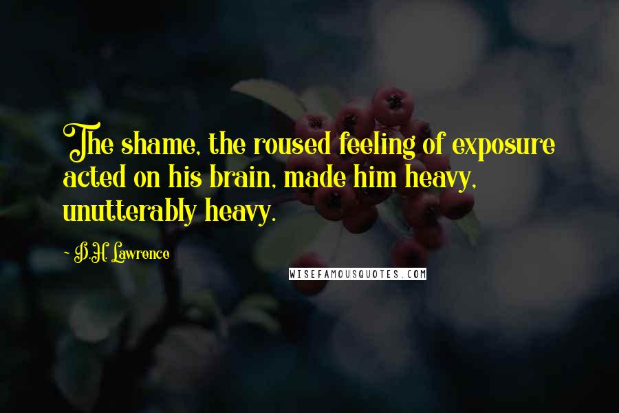 D.H. Lawrence Quotes: The shame, the roused feeling of exposure acted on his brain, made him heavy, unutterably heavy.