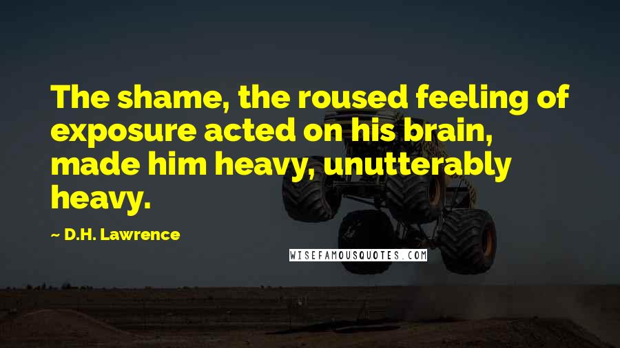 D.H. Lawrence Quotes: The shame, the roused feeling of exposure acted on his brain, made him heavy, unutterably heavy.