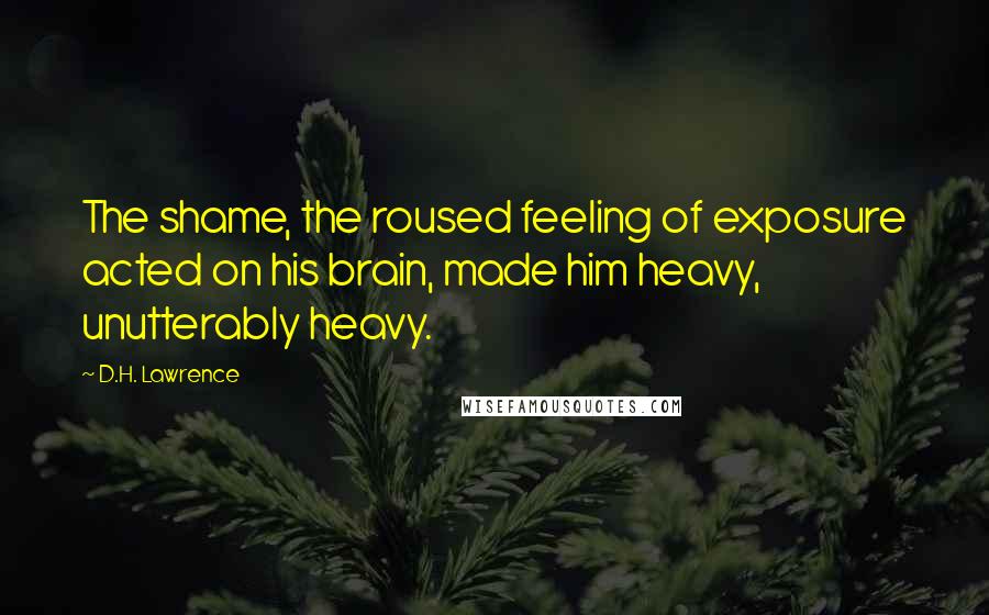 D.H. Lawrence Quotes: The shame, the roused feeling of exposure acted on his brain, made him heavy, unutterably heavy.