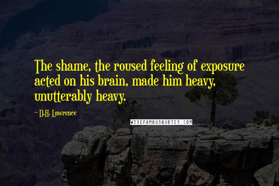 D.H. Lawrence Quotes: The shame, the roused feeling of exposure acted on his brain, made him heavy, unutterably heavy.