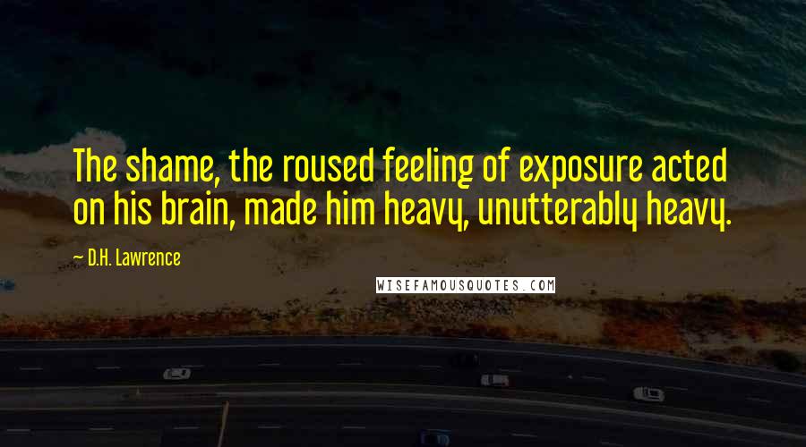 D.H. Lawrence Quotes: The shame, the roused feeling of exposure acted on his brain, made him heavy, unutterably heavy.