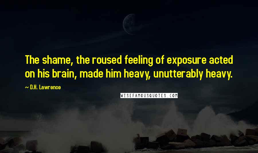 D.H. Lawrence Quotes: The shame, the roused feeling of exposure acted on his brain, made him heavy, unutterably heavy.