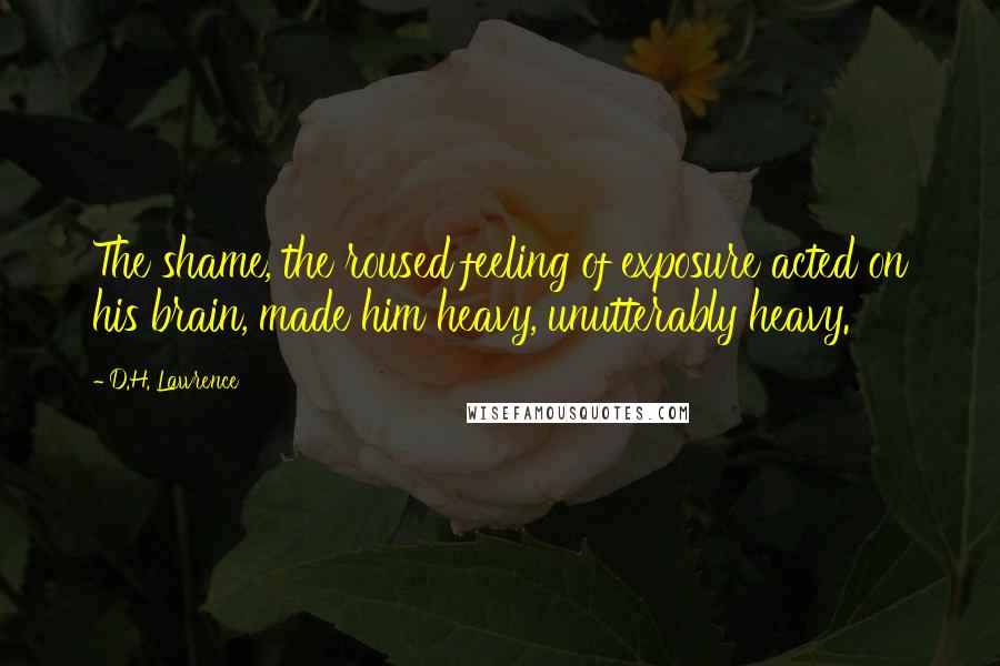 D.H. Lawrence Quotes: The shame, the roused feeling of exposure acted on his brain, made him heavy, unutterably heavy.