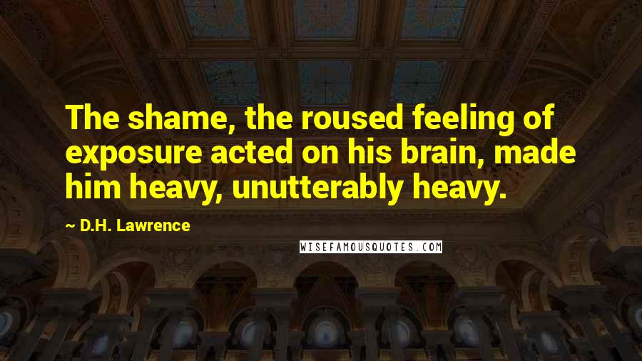 D.H. Lawrence Quotes: The shame, the roused feeling of exposure acted on his brain, made him heavy, unutterably heavy.