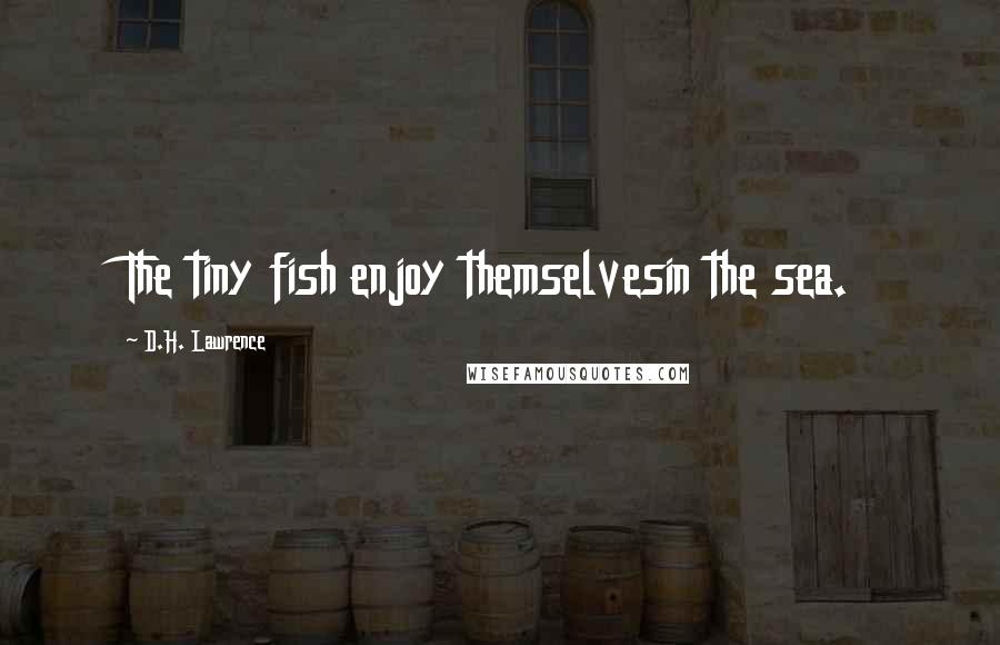 D.H. Lawrence Quotes: The tiny fish enjoy themselvesin the sea.