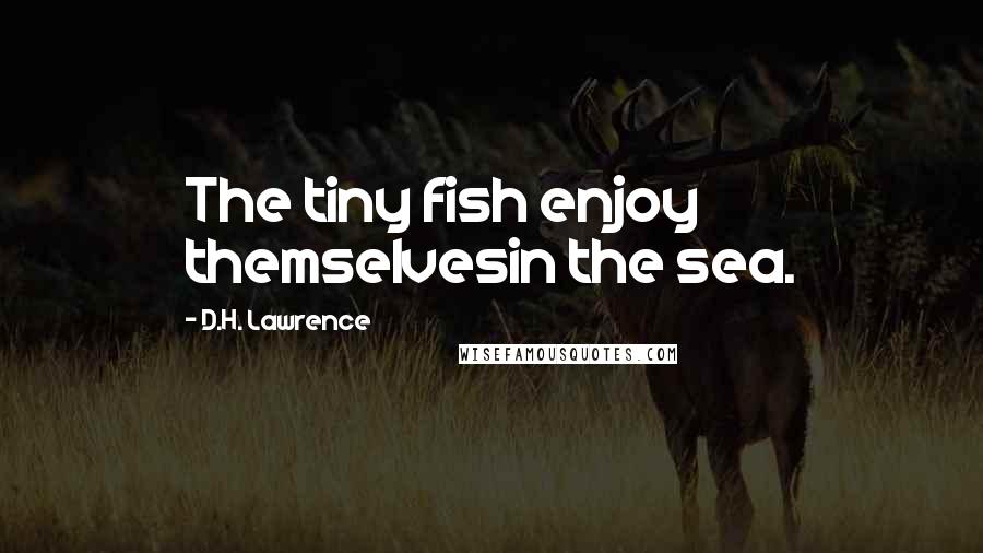 D.H. Lawrence Quotes: The tiny fish enjoy themselvesin the sea.