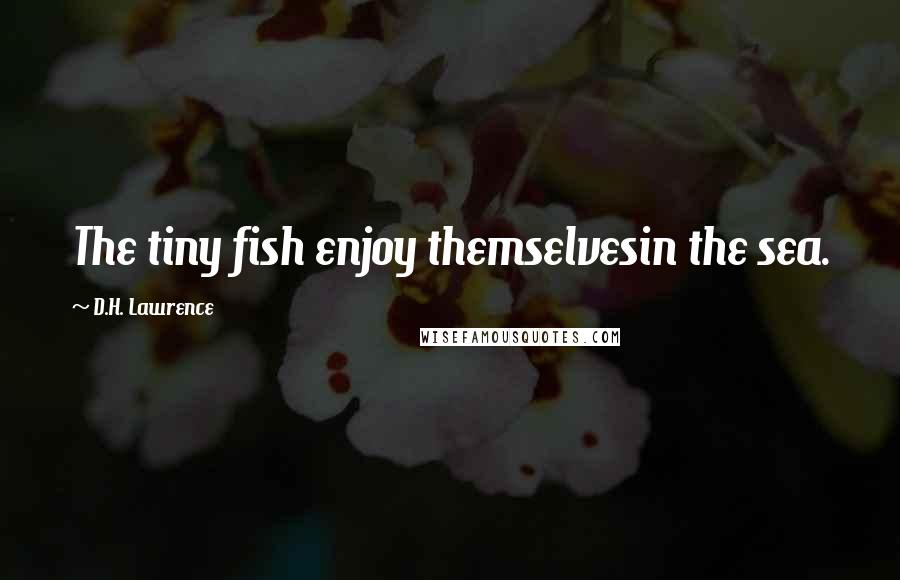 D.H. Lawrence Quotes: The tiny fish enjoy themselvesin the sea.