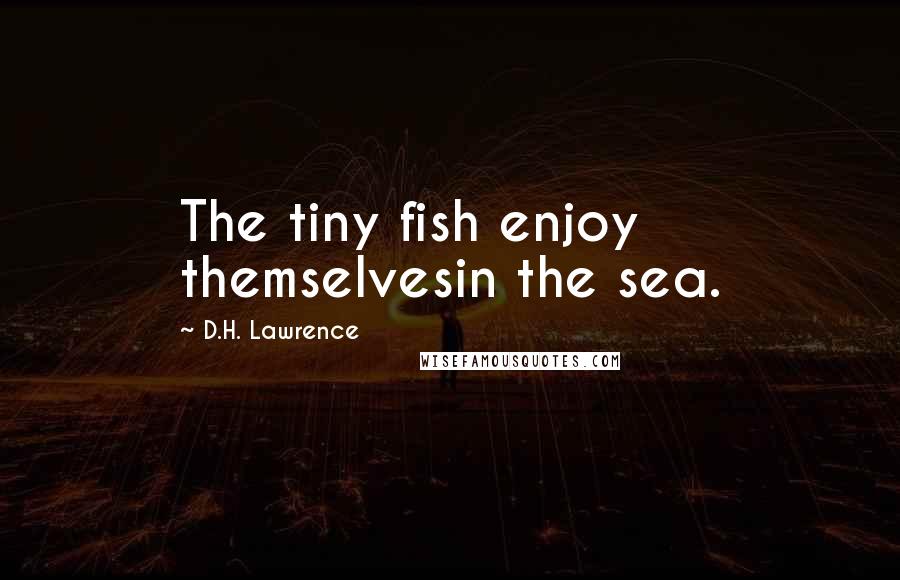 D.H. Lawrence Quotes: The tiny fish enjoy themselvesin the sea.