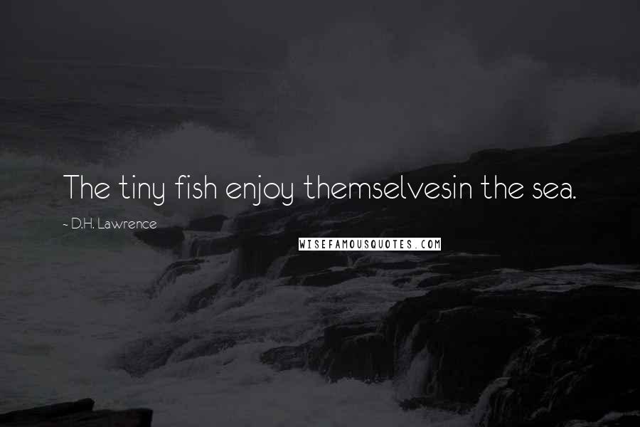 D.H. Lawrence Quotes: The tiny fish enjoy themselvesin the sea.