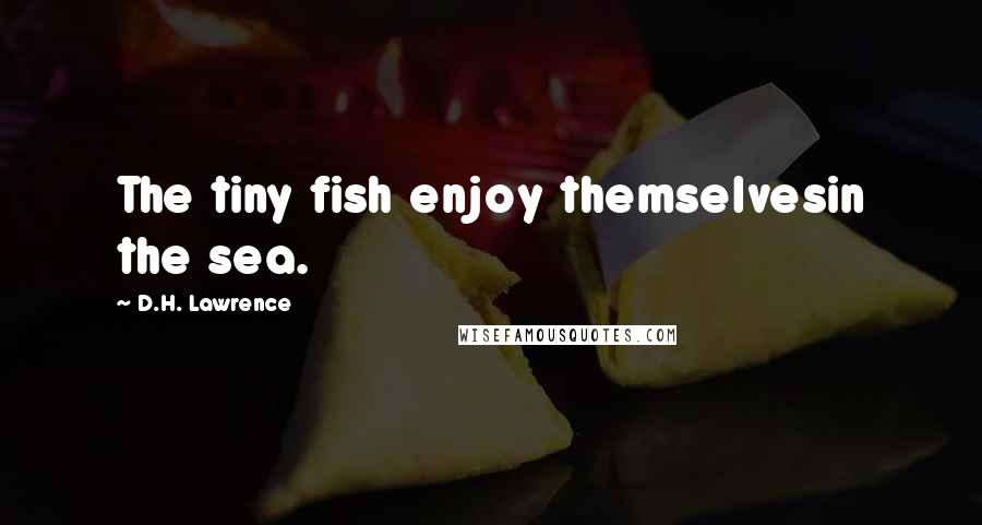 D.H. Lawrence Quotes: The tiny fish enjoy themselvesin the sea.