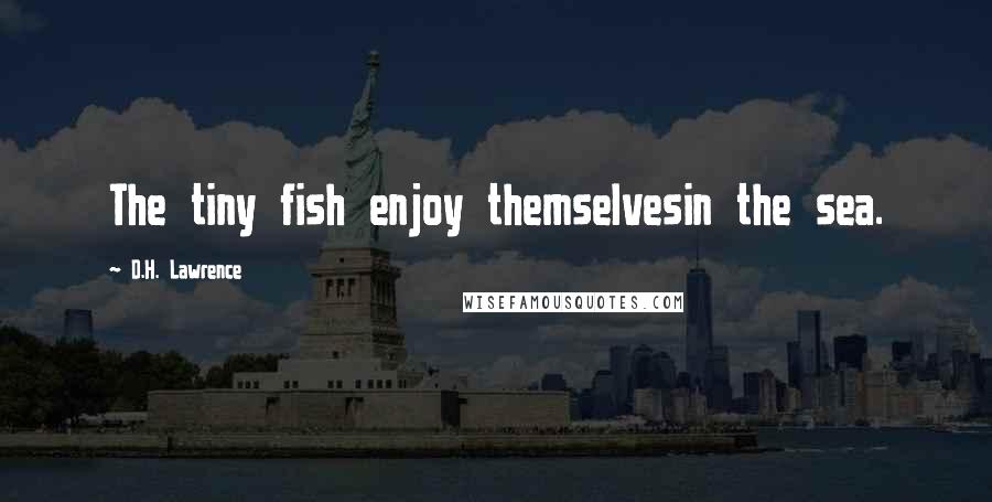 D.H. Lawrence Quotes: The tiny fish enjoy themselvesin the sea.